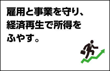 雇用と事業を守り、経済再生で所得をふやす。